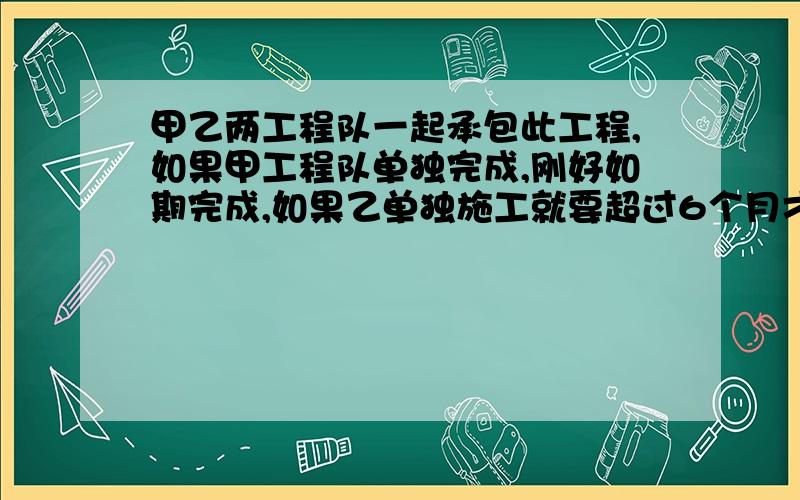 甲乙两工程队一起承包此工程,如果甲工程队单独完成,刚好如期完成,如果乙单独施工就要超过6个月才能完成,照现在甲乙两队共同施工3个月,甲工程队离开,剩下的工程乙单独承包,施工刚好如