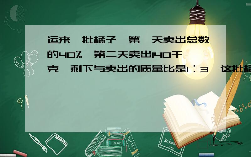 运来一批橘子,第一天卖出总数的40%,第二天卖出140千克,剩下与卖出的质量比是1：3,这批橘子共多少千克