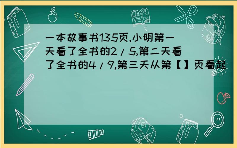 一本故事书135页,小明第一天看了全书的2/5,第二天看了全书的4/9,第三天从第【】页看起