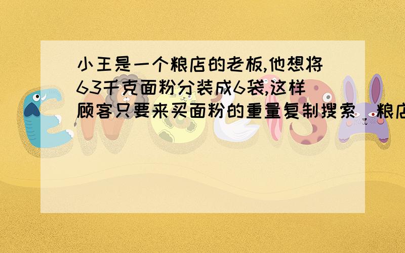 小王是一个粮店的老板,他想将63千克面粉分装成6袋,这样顾客只要来买面粉的重量复制搜索﻿粮店的老板想将63千克大米分装成6袋,这样只要顾客来买大米的重量是63千克以内的整千克数，