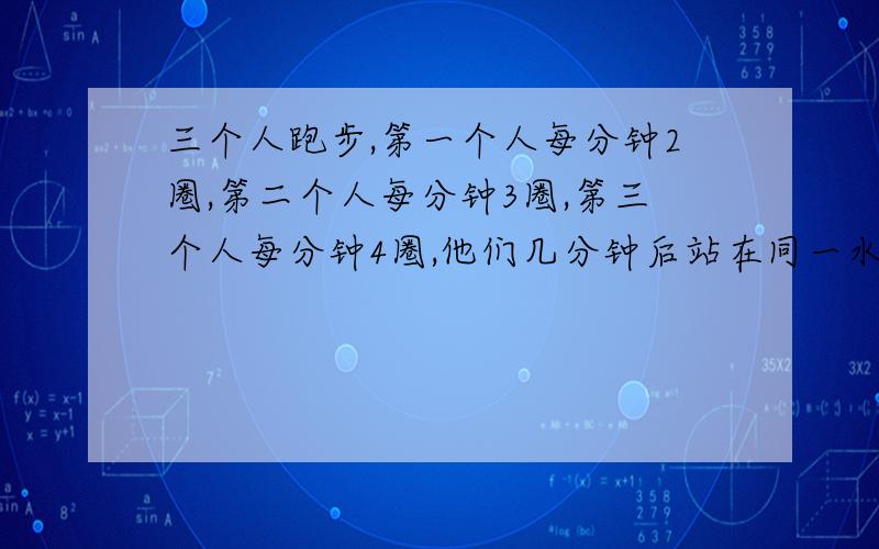 三个人跑步,第一个人每分钟2圈,第二个人每分钟3圈,第三个人每分钟4圈,他们几分钟后站在同一水平线上?( ^_^ )/~~拜拜我,谢谢