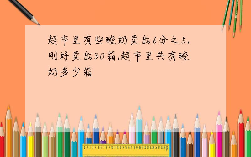 超市里有些酸奶卖出6分之5,刚好卖出30箱,超市里共有酸奶多少箱