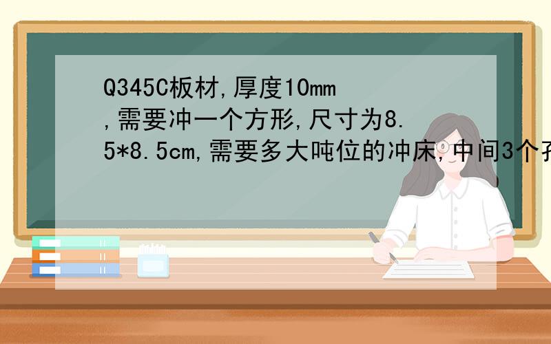 Q345C板材,厚度10mm,需要冲一个方形,尺寸为8.5*8.5cm,需要多大吨位的冲床,中间3个孔不需要冲的.方形为8.5*8.5cm 厚度10mm,四个角是圆角,求落料冲床吨位.