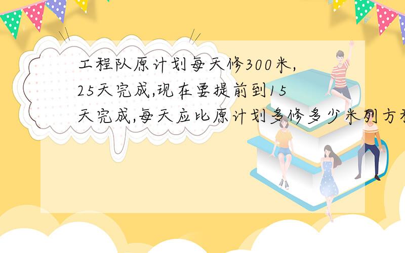 工程队原计划每天修300米,25天完成,现在要提前到15天完成,每天应比原计划多修多少米列方程解题