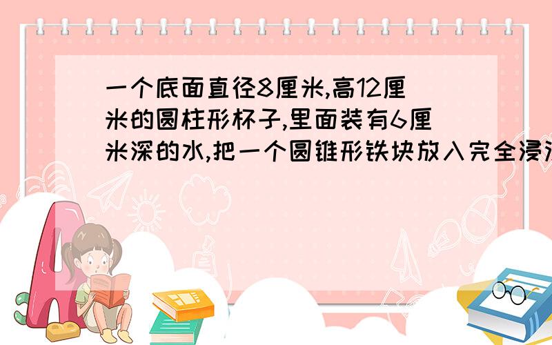 一个底面直径8厘米,高12厘米的圆柱形杯子,里面装有6厘米深的水,把一个圆锥形铁块放入完全浸没在水中,水面上升到杯口2厘米的地方,这个圆锥形铁块的体积是多少立方厘米?