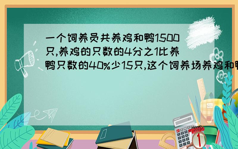 一个饲养员共养鸡和鸭1500只,养鸡的只数的4分之1比养鸭只数的40%少15只,这个饲养场养鸡和鸭各多少只?