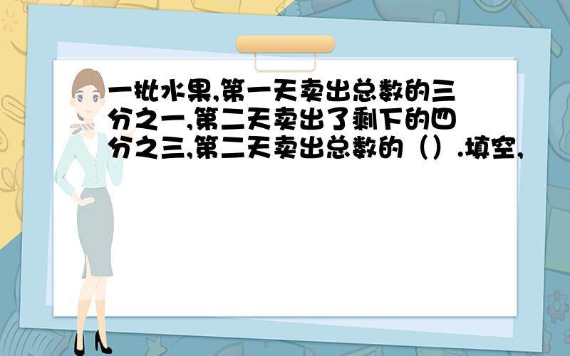 一批水果,第一天卖出总数的三分之一,第二天卖出了剩下的四分之三,第二天卖出总数的（）.填空,