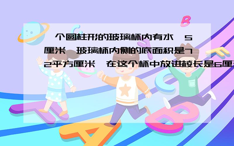 一个圆柱形的玻璃杯内有水,5厘米,玻璃杯内侧的底面积是72平方厘米,在这个杯中放进棱长是6厘米的正方体铁块后,水面没有淹没铁块,这时水面高多少厘米?