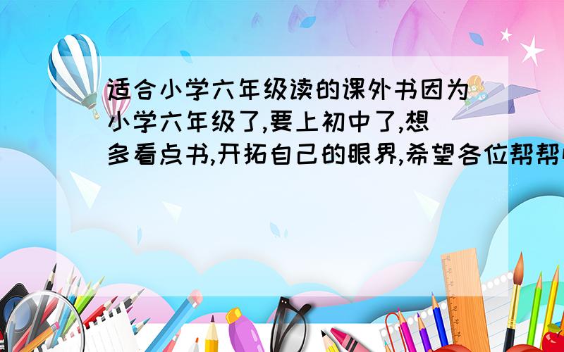 适合小学六年级读的课外书因为小学六年级了,要上初中了,想多看点书,开拓自己的眼界,希望各位帮帮忙,最好还可以帮初中打好基础.