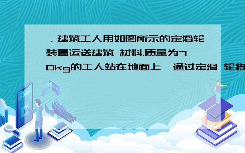 ．建筑工人用如图所示的定滑轮装置运送建筑 材料.质量为70kg的工人站在地面上,通过定滑 轮将20．建筑工人用如图所示的定滑轮装置运送建筑 材料.质量为70kg的工人站在地面上,通过定滑 轮