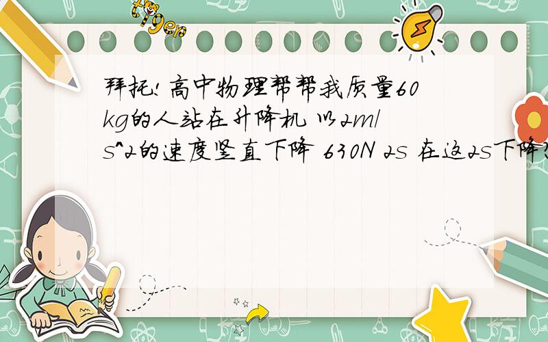 拜托!高中物理帮帮我质量60kg的人站在升降机 以2m/s^2的速度竖直下降 630N 2s 在这2s下降?质量60kg的人站在升降机台秤升降机以2m/s^2的速度竖直下降 此人发现示数变为630N 并持续2s 求在这2s下降