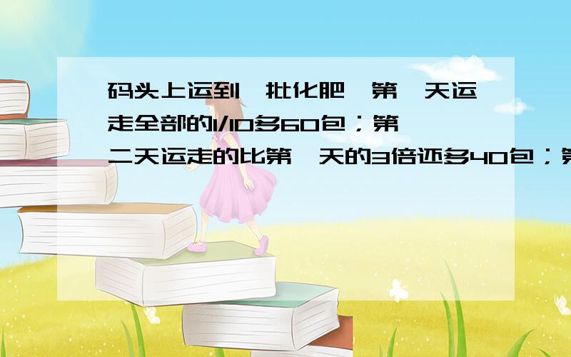 码头上运到一批化肥,第一天运走全部的1/10多60包；第二天运走的比第一天的3倍还多40包；第三天运走余下的3/4多50包.这时码头上还剩下300包.求这批化肥共有多少包?