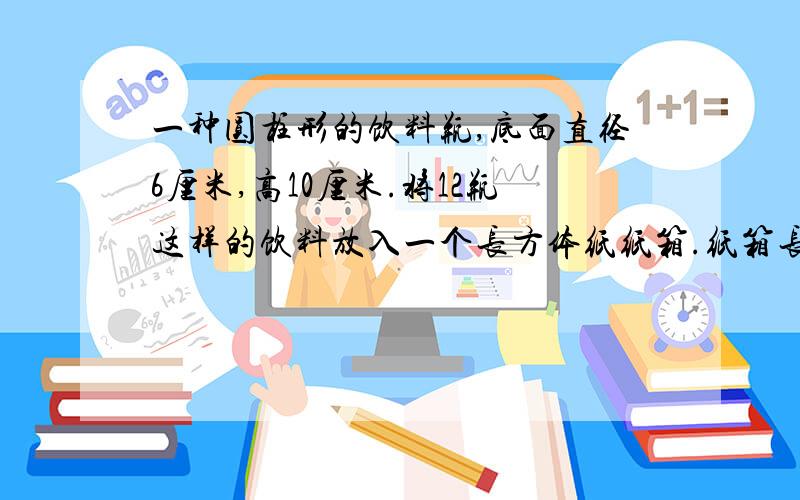 一种圆柱形的饮料瓶,底面直径6厘米,高10厘米.将12瓶这样的饮料放入一个长方体纸纸箱.纸箱长摆4个,宽摆3（1）这个纸箱的容积至少是多少立方厘米? （2）做一个这样的纸箱,至少要用硬纸板