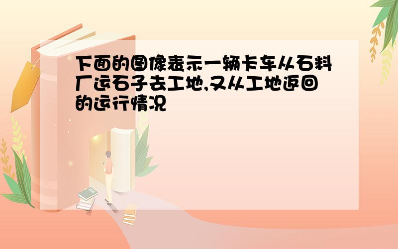 下面的图像表示一辆卡车从石料厂运石子去工地,又从工地返回的运行情况