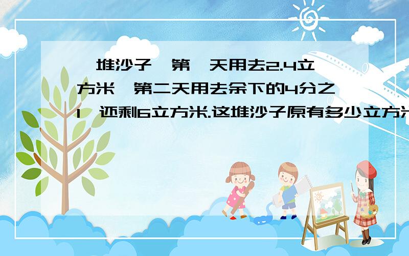 一堆沙子,第一天用去2.4立方米,第二天用去余下的4分之1,还剩6立方米.这堆沙子原有多少立方米?