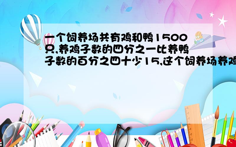 一个饲养场共有鸡和鸭1500只,养鸡子数的四分之一比养鸭子数的百分之四十少15,这个饲养场养鸡和鸭各多少只