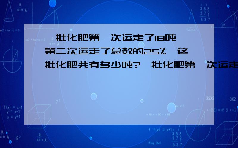 一批化肥第一次运走了18吨,第二次运走了总数的25%,这批化肥共有多少吨?一批化肥第一次运走了18吨,第二次运走了总数的25%,剩下的化肥与运走化肥 的重量比是9：11,这批化肥共有多少吨?