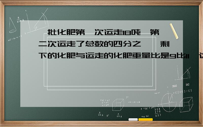 一批化肥第一次运走18吨,第二次运走了总数的四分之一,剩下的化肥与运走的化肥重量比是9比11,这批化肥共有多少吨