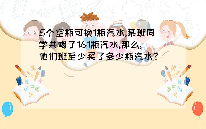 5个空瓶可换1瓶汽水,某班同学共喝了161瓶汽水,那么,他们班至少买了多少瓶汽水?