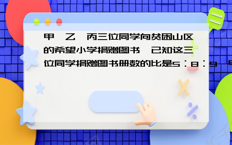 甲、乙、丙三位同学向贫困山区的希望小学捐赠图书,已知这三位同学捐赠图书册数的比是5：8：9,甲乙捐书的总和比丙多100本,那么这三位同学各捐书多少册?（要有过程）