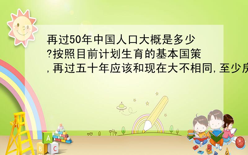 再过50年中国人口大概是多少?按照目前计划生育的基本国策,再过五十年应该和现在大不相同,至少房子便宜了,也不会堵车了,因为人应该少了很多吧