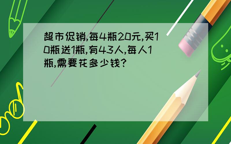 超市促销,每4瓶20元,买10瓶送1瓶,有43人,每人1瓶,需要花多少钱?