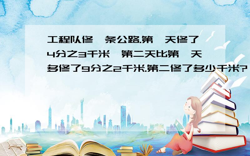 工程队修一条公路.第一天修了4分之3千米,第二天比第一天多修了9分之2千米.第二修了多少千米?