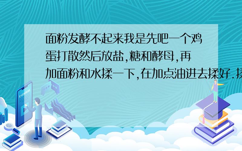 面粉发酵不起来我是先吧一个鸡蛋打散然后放盐,糖和酵母,再加面粉和水揉一下,在加点油进去揉好.揉好就放35度的发酵箱里去了,放了一个小时基本上没变化.用这个方法做了2次都发不起来,不