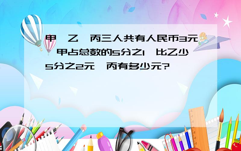 甲,乙,丙三人共有人民币3元,甲占总数的5分之1,比乙少5分之2元,丙有多少元?