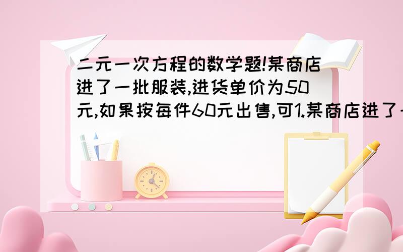 二元一次方程的数学题!某商店进了一批服装,进货单价为50元,如果按每件60元出售,可1.某商店进了一批服装,进货单价为50元,如果按每件60元出售,可销售800件,如果每件提价1元出售,其销售量就