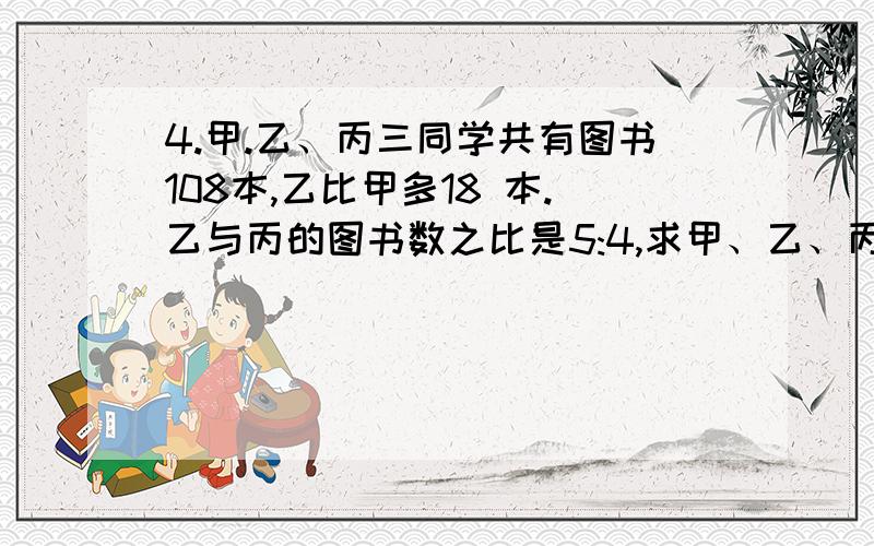 4.甲.乙、丙三同学共有图书108本,乙比甲多18 本.乙与丙的图书数之比是5:4,求甲、乙、丙三人的图书数之比?