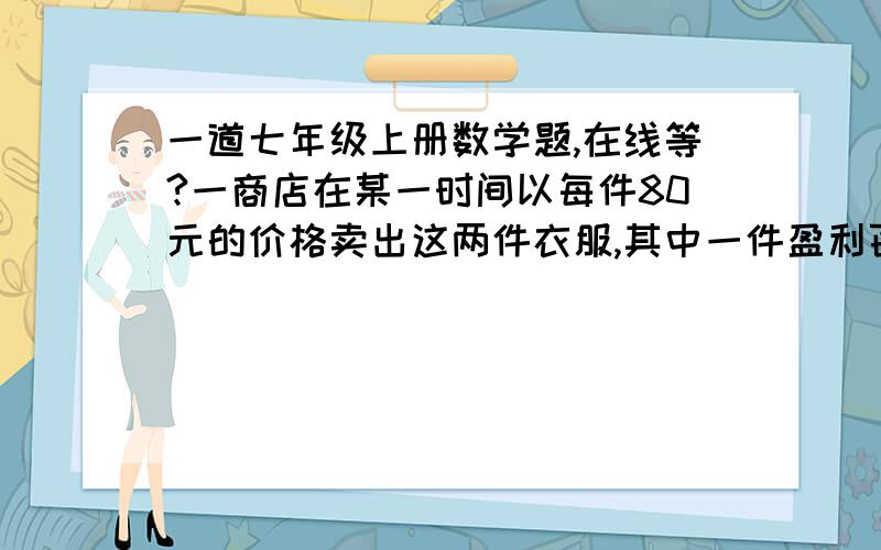 一道七年级上册数学题,在线等?一商店在某一时间以每件80元的价格卖出这两件衣服,其中一件盈利百分之二十,另一件亏损百分之二十五,卖两件衣服总的是盈利还是亏损,或是不盈不亏?