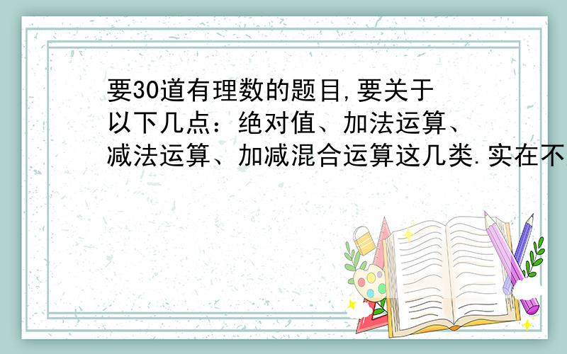 要30道有理数的题目,要关于以下几点：绝对值、加法运算、减法运算、加减混合运算这几类.实在不好意思，忘了说了，要那种格式的例：-2+（+8）-（+8）=······=······=··要简便的简便