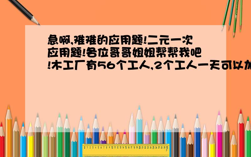 急啊,难难的应用题!二元一次应用题!各位哥哥姐姐帮帮我吧!木工厂有56个工人,2个工人一天可以加工3张桌子,3个工人一天可以加工10个椅子,现在如何安排劳动力,是生产的一张桌子与四把椅子