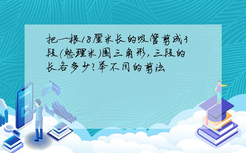 把一根18厘米长的吸管剪成3段（整理米）围三角形,三段的长各多少?举不同的剪法