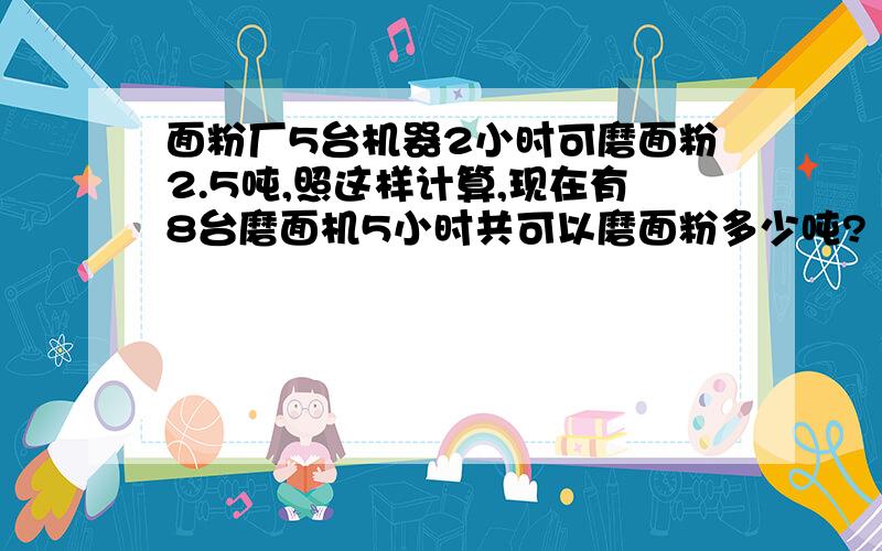 面粉厂5台机器2小时可磨面粉2.5吨,照这样计算,现在有8台磨面机5小时共可以磨面粉多少吨?