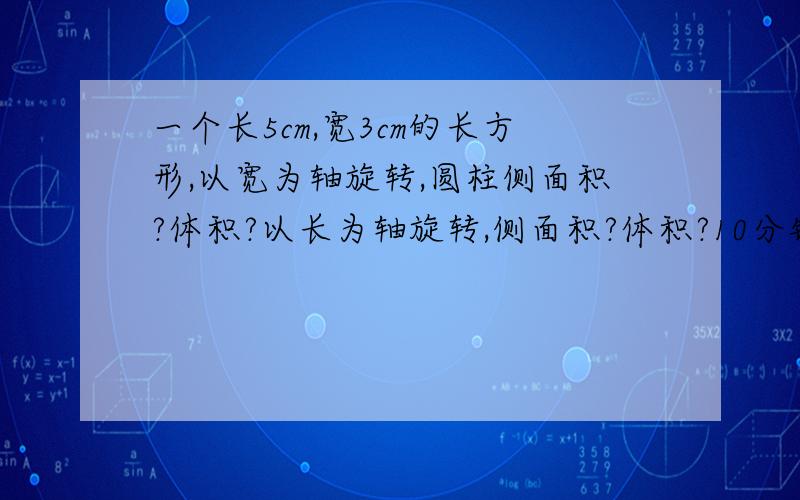 一个长5cm,宽3cm的长方形,以宽为轴旋转,圆柱侧面积?体积?以长为轴旋转,侧面积?体积?10分钟  我感谢你!