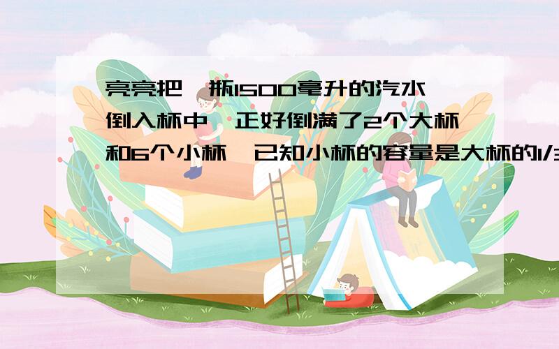 亮亮把一瓶1500毫升的汽水倒入杯中,正好倒满了2个大杯和6个小杯,已知小杯的容量是大杯的1/3,小杯和大杯小杯和大杯的容量各是多少毫升