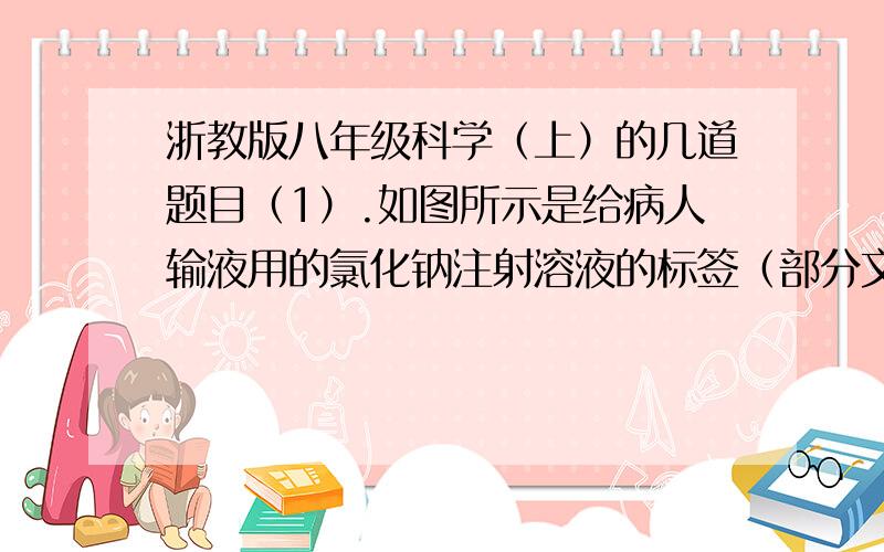 浙教版八年级科学（上）的几道题目（1）.如图所示是给病人输液用的氯化钠注射溶液的标签（部分文字）要配制1000毫升这种注射溶液（密度为1克/立方厘米）,需氯化钠多少克?（2）要把200