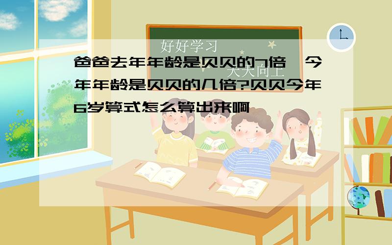 爸爸去年年龄是贝贝的7倍,今年年龄是贝贝的几倍?贝贝今年6岁算式怎么算出来啊