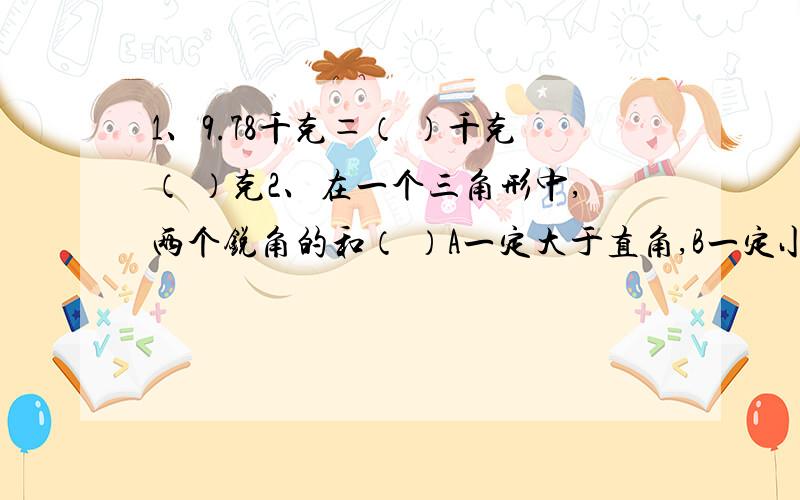 1、9.78千克＝（ ）千克（ ）克2、在一个三角形中,两个锐角的和（ ）A一定大于直角,B一定小于直角,C不确定3、课外活动小组海边捡贝壳,8人1.5小时共捡贝壳546个,平均每人每小组捡贝壳多少个