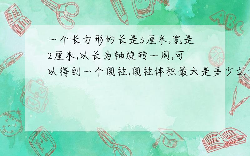 一个长方形的长是5厘米,宽是2厘米,以长为轴旋转一周,可以得到一个圆柱,圆柱体积最大是多少立方厘米?并将此最大的圆柱削成最大的圆锥的体积是多少        求圆锥就可以了