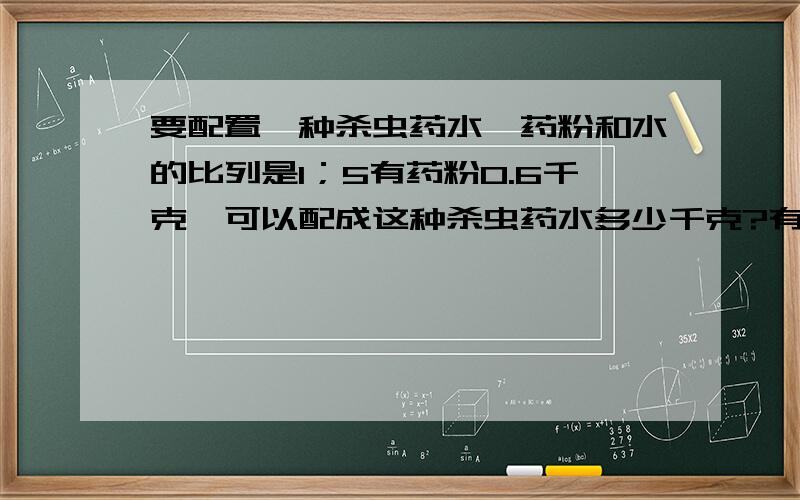 要配置一种杀虫药水,药粉和水的比列是1；5有药粉0.6千克,可以配成这种杀虫药水多少千克?有水420千克,可以配成这种杀虫药水多少千克?（方程,算式都要}是1；500