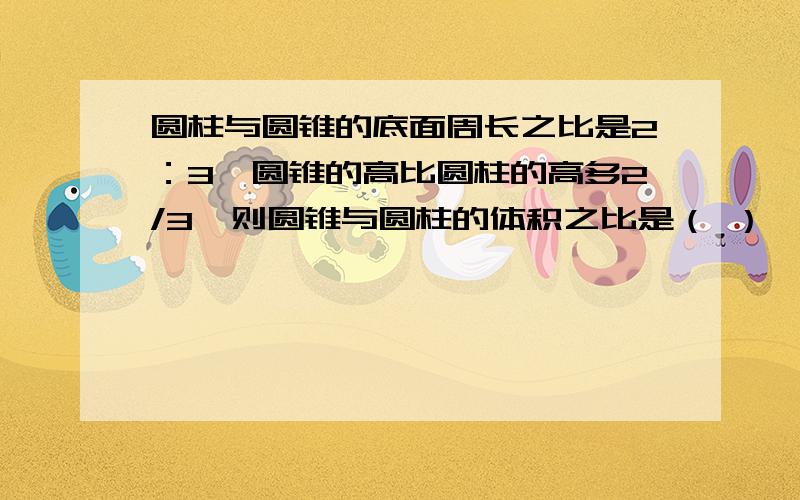 圆柱与圆锥的底面周长之比是2：3,圆锥的高比圆柱的高多2/3,则圆锥与圆柱的体积之比是（ ）