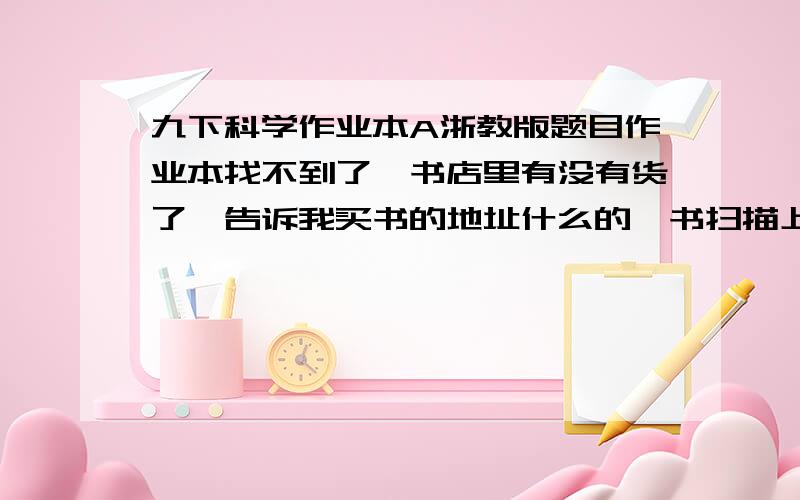 九下科学作业本A浙教版题目作业本找不到了,书店里有没有货了,告诉我买书的地址什么的,书扫描上来也是极好的.