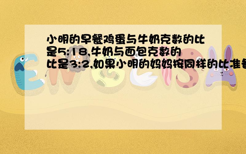 小明的早餐鸡蛋与牛奶克数的比是5:18,牛奶与面包克数的比是3:2,如果小明的妈妈按同样的比准备100克早餐,