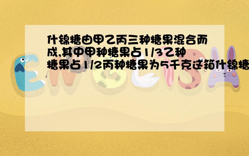 什锦糖由甲乙丙三种糖果混合而成,其中甲种糖果占1/3乙种糖果占1/2丙种糖果为5千克这箱什锦糖共有多少千克