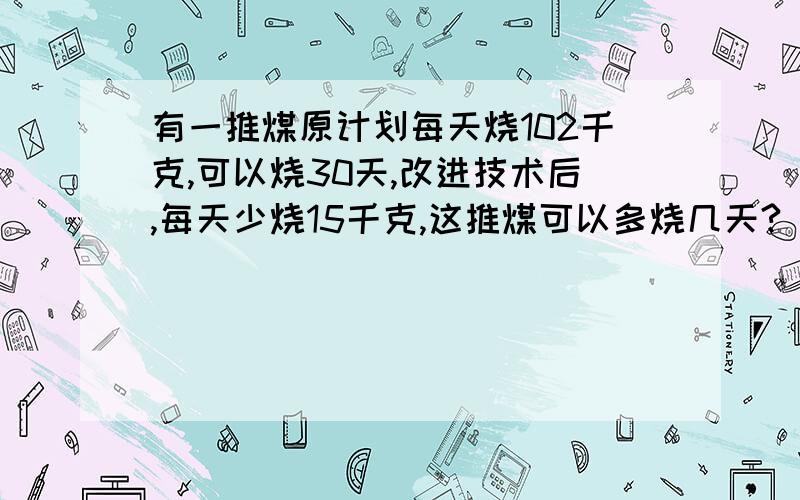 有一推煤原计划每天烧102千克,可以烧30天,改进技术后,每天少烧15千克,这推煤可以多烧几天?（用比例方法解答）