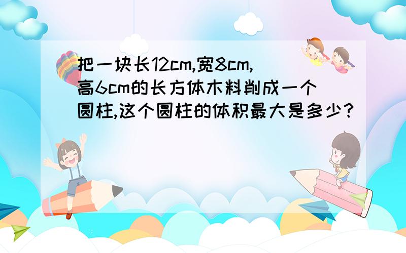 把一块长12cm,宽8cm,高6cm的长方体木料削成一个圆柱,这个圆柱的体积最大是多少?