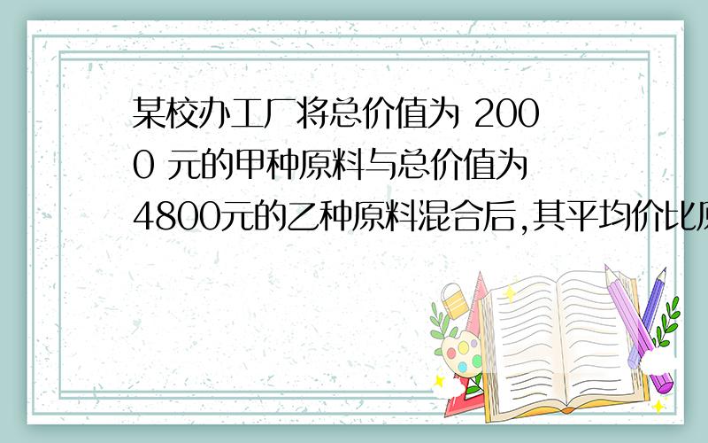 某校办工厂将总价值为 2000 元的甲种原料与总价值为 4800元的乙种原料混合后,其平均价比原甲种原料每千克少3元,比乙种原料每千克多1元,问混合后的单价每千克多少元?(用分式方程）